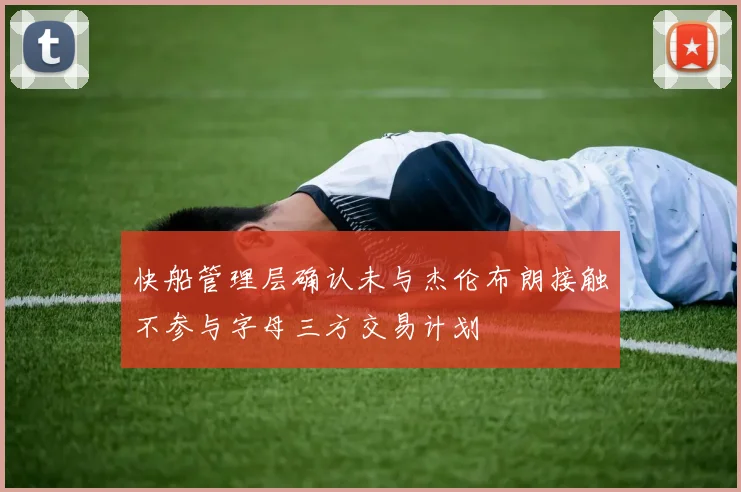 快船管理层确认未与杰伦布朗接触不参与字母三方交易计划
