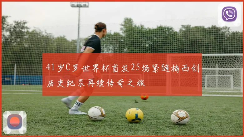 41岁C罗世界杯首发25场紧随梅西创历史纪录再续传奇之旅