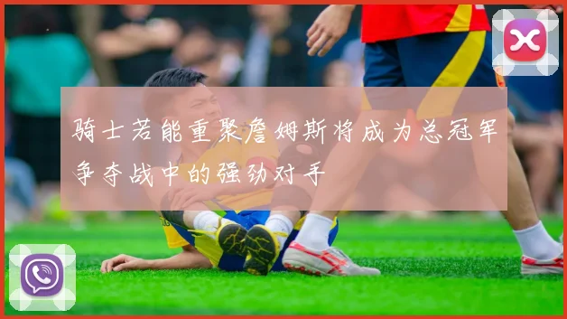 骑士若能重聚詹姆斯将成为总冠军争夺战中的强劲对手