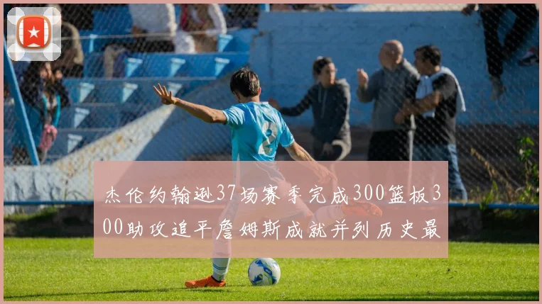 杰伦约翰逊37场赛季完成300篮板300助攻追平詹姆斯成就并列历史最快前锋