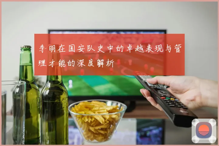 李明在国安队史中的卓越表现与管理才能的深度解析