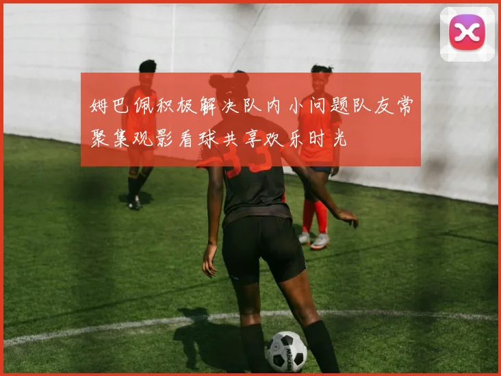 姆巴佩积极解决队内小问题队友常聚集观影看球共享欢乐时光
