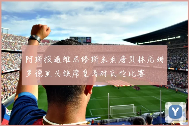 阿斯报道维尼修斯米利唐贝林厄姆罗德里戈缺席皇马对瓦伦比赛