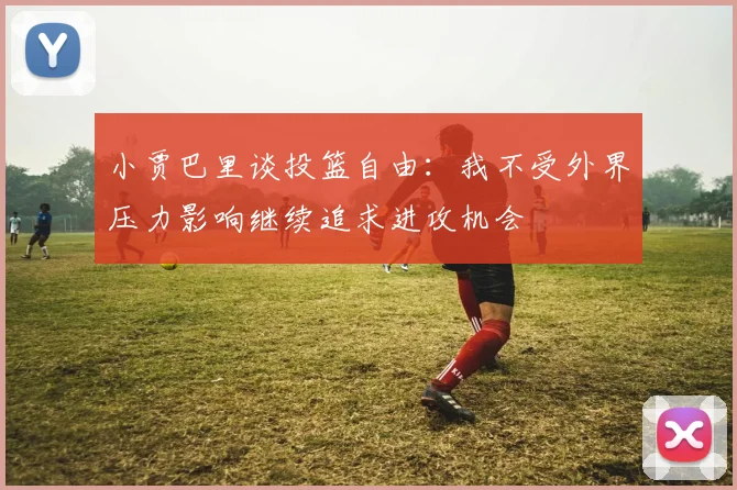 小贾巴里谈投篮自由：我不受外界压力影响继续追求进攻机会