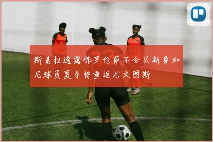 斯基拉透露佛罗伦萨不会买断鲁加尼球员夏季将重返尤文图斯