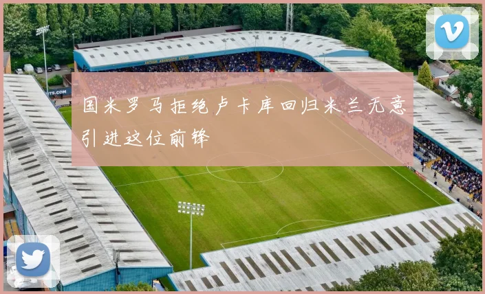 国米罗马拒绝卢卡库回归米兰无意引进这位前锋