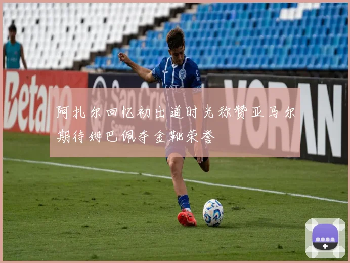 阿扎尔回忆初出道时光称赞亚马尔期待姆巴佩夺金靴荣誉