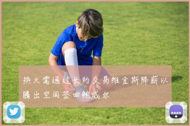 热火需通过长约交易维金斯降薪以腾出空间签回鲍威尔