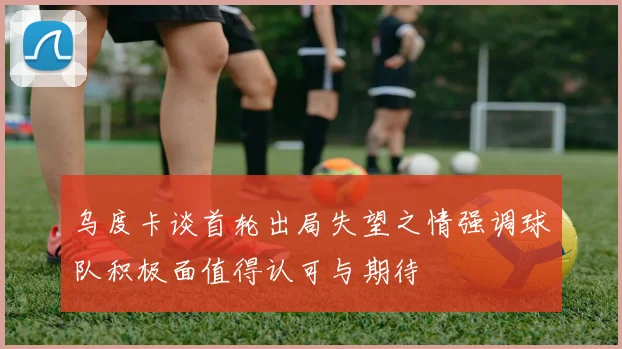 乌度卡谈首轮出局失望之情强调球队积极面值得认可与期待