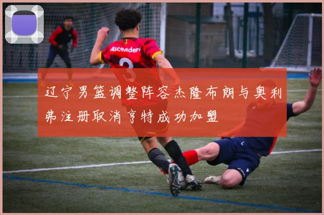辽宁男篮调整阵容杰隆布朗与奥利弗注册取消亨特成功加盟