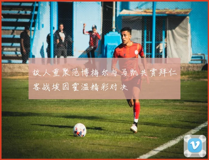故人重聚范博梅尔与马凯共赏拜仁客战埃因霍温精彩对决