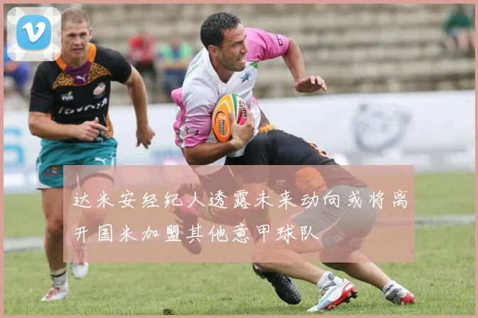达米安经纪人透露未来动向或将离开国米加盟其他意甲球队