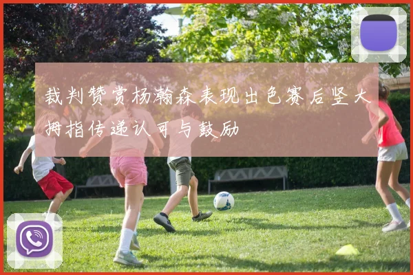 裁判赞赏杨瀚森表现出色赛后竖大拇指传递认可与鼓励