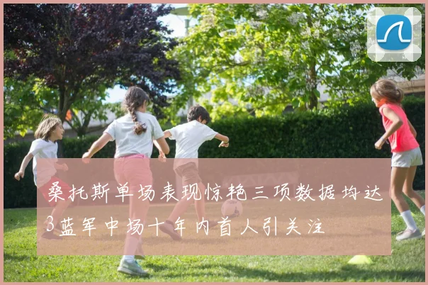 桑托斯单场表现惊艳三项数据均达3蓝军中场十年内首人引关注