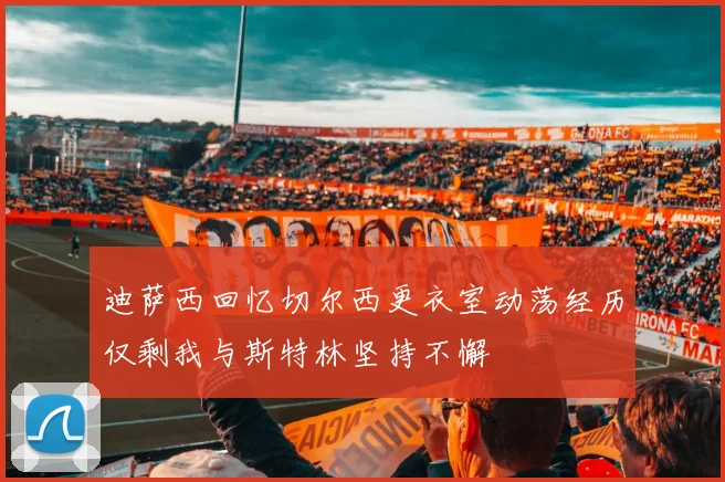 迪萨西回忆切尔西更衣室动荡经历仅剩我与斯特林坚持不懈